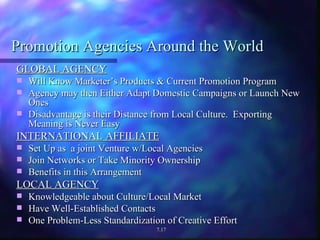 Promotion Agencies Around the World GLOBAL AGENCY Will Know Marketer’s Products & Current Promotion Program Agency may then Either Adapt Domestic Campaigns or Launch New Ones Disadvantage is their Distance from Local Culture.  Exporting Meaning is Never Easy INTERNATIONAL AFFILIATE Set Up as  a joint Venture w/Local Agencies Join Networks or Take Minority Ownership Benefits in this Arrangement LOCAL AGENCY Knowledgeable about Culture/Local Market Have Well-Established Contacts One Problem-Less Standardization of Creative Effort 7.17 