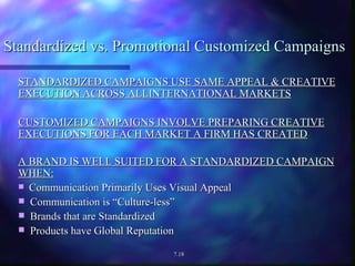 Standardized vs. Promotional Customized Campaigns STANDARDIZED CAMPAIGNS USE SAME APPEAL & CREATIVE EXECUTION ACROSS ALLINTERNATIONAL MARKETS CUSTOMIZED CAMPAIGNS INVOLVE PREPARING CREATIVE EXECUTIONS FOR EACH MARKET A FIRM HAS CREATED A BRAND IS WELL SUITED FOR A STANDARDIZED CAMPAIGN WHEN: Communication Primarily Uses Visual Appeal  Communication is “Culture-less” Brands that are Standardized Products have Global Reputation 7.18 