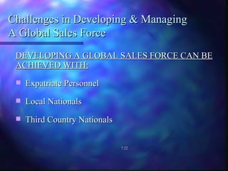 Challenges in Developing & Managing  A Global Sales Force DEVELOPING A GLOBAL SALES FORCE CAN BE ACHIEVED WITH: Expatriate Personnel Local Nationals Third Country Nationals 7.22 