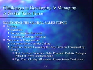 Challenges in Developing & Managing  A Global Sales Force MANAGING THE GLOBAL SALES FORCE Training Expatriate Foreign National Personnel Training for Foreign Personnel Motivation & Compensation Companies Must Consider Culture Guidelines Include Examining the Way Firms are Compensating People High Tax-Rate Countries – Sales Personnel Push for Packages instead of Direct Taxable Income E.g., Cost of Living Allowances, Private School Tuition, etc. 7.23 