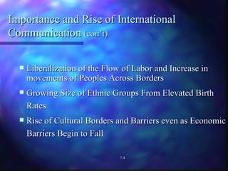 Importance and Rise of International Communication  (con’t) Liberalization of the Flow of Labor and Increase in movements of Peoples Across Borders Growing Size of Ethnic Groups From Elevated Birth Rates Rise of Cultural Borders and Barriers even as Economic Barriers Begin to Fall 7.4 