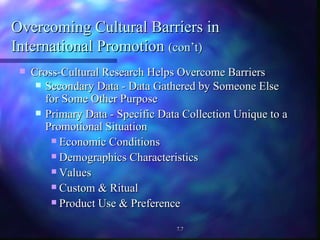Overcoming Cultural Barriers in  International Promotion  (con’t) Cross-Cultural Research Helps Overcome Barriers Secondary Data - Data Gathered by Someone Else  for Some Other Purpose Primary Data - Specific Data Collection Unique to a Promotional Situation Economic Conditions Demographics Characteristics Values  Custom & Ritual Product Use & Preference 7.7 