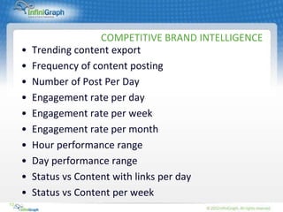 COMPETITIVE BRAND INTELLIGENCE
     •   Trending content export
     •   Frequency of content posting
     •   Number of Post Per Day
     •   Engagement rate per day
     •   Engagement rate per week
     •   Engagement rate per month
     •   Hour performance range
     •   Day performance range
     •   Status vs Content with links per day
     •   Status vs Content per week
10
 