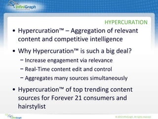 HYPERCURATION
     • Hypercuration™ – Aggregation of relevant
       content and competitive intelligence
     • Why Hypercuration™ is such a big deal?
       − Increase engagement via relevance
       − Real-Time content edit and control
       − Aggregates many sources simultaneously
     • Hypercuration™ of top trending content
       sources for Forever 21 consumers and
       hairstylist
15
 