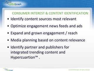 CONSUMER INTEREST & CONTENT IDENTIFICATION
     • Identify content sources most relevant
     • Optimize engagement news feeds and ads
     • Expand and grown engagement / reach
     • Media planning based on content relevance
     • Identify partner and publishers for
       integrated trending content and
       Hypercuartion™ .

18
 