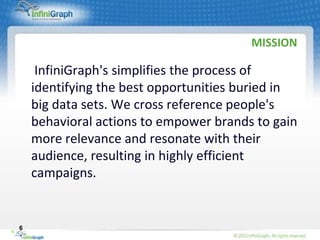 MISSION

         InfiniGraph's simplifies the process of
        identifying the best opportunities buried in
        big data sets. We cross reference people's
        behavioral actions to empower brands to gain
        more relevance and resonate with their
        audience, resulting in highly efficient
        campaigns.


    6
6
 