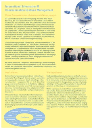 International Information &
Communication Systems Management
Globale Kommunikation und Information sowie Wissen managen
Die Gegenwart wird von zwei Tendenzen geprägt: zum einen durch die Glo-
balisierung, das heißt das Zusammenrücken verschiedener Kultur- und Wirt-
schaftsräume, und zum anderen durch den zunehmenden Einfluss der modernen
Informations- und Kommunikationstechnologien. Das Zusammenwachsen der
Wirtschaft und Gesellschaft erfordert Kommunikation und Informationsflüsse
über Landes- und Kulturgrenzen hinweg. In diesen globalisierten Märkten wird
ein systematisches Kommunikationsmanagement immer mehr zu einem zentra-
len Erfolgsfaktor, der durch den professionellen Einsatz von Medien und Infor-
mationssystemen unterstützt werden muss. Für die daraus resultierenden Anfor-
derungen werden moderne ExpertInnen mit Kompetenzen in Kommunikations-,
Medien-, Informations- und Wissensmanagement benötigt.

Diese Entwicklungen greift das Masterstudium „International Information & Com-
munication Systems Management“ auf. Interkulturelle Kommunikation und ange-
wandtes Informations- und Wissensmanagement stehen im Mittelpunkt des Stu-
dienangebots. Die Studierenden setzen sich mit den Möglichkeiten und Stolper-
steinen der elektronisch gestützten Kommunikation und der Darstellung von Infor-
mationen im Zeitalter von Multimedia auseinander. Strategien des immer wichti-
ger werdenden globalen Wissensmanagements gehören ebenso zu den Lehrgangs-
inhalten. Gleichzeitig reflektieren Sie, wie die Bedingungen unterschiedlicher
Sprachen und Kulturen zu berücksichtigen sind.

Mit diesem inhaltlichen Konzept stellt der viersemestrige Universitätslehrgang
in Europa ein einmaliges Weiterbildungsangebot dar, der interkulturelle Kompe-
tenz mit den Aufgaben des internationalen Kommunikations-, Informations- und
Wissensmanagements verknüpft.

Was Sie lernen                                                          Wie Sie profitieren
Sie lernen Kommunikationskonzepte unter Einsatz traditioneller und      Das Berufsbild dieses Masterstudiums kann mit dem Begriff „internatio-
elektronischer Medien für globale Märkte zu gestalten, zu entwickeln    nale/r Kommunikationsmanager/in“ kurz und prägnant beschrieben werden.
und umzusetzen. Sie erfahren, wie aktuelle Entwicklungen in Kom-        Für die Kommunikation mit KundInnen, Geschäftspartnern und unterneh-
munikationsnetzen – beispielsweise Web 2.0 – für Ihr Unternehmen        mensintern entwickeln Sie Strategien, die den jeweiligen Kulturkreis be-
genutzt werden können. Dabei lernen Sie die Möglichkeiten und Grenzen   rücksichtigen. Der Auswahl von Medien schenken Sie ebenso Aufmerk-
von elektronischer Kommunikation kennen. Viele unserer Vortragenden     samkeit wie der Aufbereitung von Informationsressourcen.
kommen aus international agierenden Firmen und präsentieren Fallstu-
                                                                        Mit Ihrer Expertise auf universitärem Niveau sind Sie für Unternehmen
dien, aus denen Sie unmittelbar für Ihre berufspraktische Umsetzung
                                                                        noch wertvoller. Diese akademische Weiterbildung eröffnet Ihnen neue
lernen können.
                                                                        Perspektiven. Die TeilnehmerInnen der Lehrgänge kommen aus unter-
Weiters setzen Sie sich mit unterschiedlichen Kommunikationspro-        schiedlichen Branchen, dadurch lernen Sie verschiedene Sichtweisen
zessen in verschiedenen Kulturkreisen auseinander. Sie erfahren,        auf das Thema kennen und können sich gegenseitig zu neuen Lösungsan-
welche Bedeutung Wissensweitergabe in unterschiedlichen Kulturen        sätzen inspirieren. Zusätzlich bauen Sie während des Studiums ein bran-
hat und wie Sie diese berücksichtigen können. Sie werden sensibili-     chenübergreifendes, internationales Netzwerk mit den KollegInnen und
siert, um adäquate Informations- und Kommunikationsprozesse unter       Vortragenden auf, welches meist weit über den Abschluss des Lehrgangs
Berücksichtigung verschiedener Werthaltungen, Symbole und Stile         hinaus Bestand hat. Persönliche Netzwerke werden künftig für das erfolg-
zu gestalten.                                                           reiche Agieren immer wichtiger – bei uns schaffen Sie eine hervorragende
                                                                        Basis.
                            Information
          Risk Control                     Communication

     Project                                         Knowledge
                          Excellence
 Lean Operations                                      Innovation

               Quality                         Change
                              Process
 