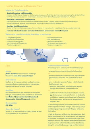 Experten Know-how in Theorie und Praxis
Inhalte der Vertiefungsfächer
> Globale Informations- und Medienmärkte
> Funktion der Märkte, der Medien und Informationsressourcen; Techniken der Informationsverbreitung für sämtliche Arten
> von Informationsressourcen wie elektronische Kommunikation, Online-Ressourcen, Datenbanken, Print etc.
> Intercultural Communication and Competence
> Führungsaspekte und Kommunikation im internationalen Umfeld; Umgang mit kulturellen Unterschieden durch
> ethnosoziologische, religiöse, psychologische, politische und wirtschaftliche Aspekte etc.
> Global and Social Communication
> Design von Kommunikationsstrategien, Kommunikation im internationalen und globalen Kontext, Medienarbeit etc.
> Seminar zu aktuellen Themen des International Information & Communication Systems Management

Weiters sind zwei Aufbaufächer Ihrer Wahl zu absolvieren
> Change Management                                               > Prozessmanagement
> Informationsmanagement                                          > Risk Management
> Innovationsmanagement                                           > Qualitätsmanagement
> Lean Operations Management                                      > Verbesserungsmanagement
> Projektmanagement                                               > Wissensmanagement




Facts                                                              Zulassungsvoraussetzungen
                                                                   Voraussetzung für die Zulassung zum Universitätslehrgang ist

Beginn                                                             > ein abgeschlossenes österreichisches Hochschulstudium
jährlich im Herbst (andere Starttermine auf Anfrage)               oder
Modultermine www.donau-uni.ac.at/wuk/icm                           > ein nach ausländischen Studienvorschriften abgeschlossenes
                                                                   > gleichwertiges Universitäts- oder Fachhochschulstudium
ReferentInnen                                                      oder
Das Team der Vortragenden setzt sich aus ExpertInnen des           > eine – in den oben genannten Punkten – gleichzuhaltende
universitären Bereichs sowie nationalen und internationalen         > Qualifikation, wie folgt:
Führungskräften aus der Wirtschaft zusammen.                          • allgemeine Hochschulreife und mindestens 4 Jahre ein-

                                                                      • schlägige Berufserfahrung in relevanter Position

Abschluss                                                          oder
Nach positiver Beurteilung aller mündlichen und schriftlichen         • bei fehlender Hochschulreife mindestens 4 Jahre einschlä-

Prüfungen sowie der Master Thesis wird Ihnen der akademische          • gige Berufserfahrung in relevanter Position, ein Mindestalter

Grad Master of Science (International Information &                   • von 24 Jahren sowie die positive Beurteilung im Rahmen des

Communication Systems Management) verliehen.                          • Aufnahmeverfahrens, welches von der Lehrgangsleitung

                                                                      • festgesetzt wird.
Ihre Investition
EUR 14.900,-                                                       Für die Zulassung ist darüber hinaus der Nachweis von Kenntnis-
                                                                   sen der englischen Sprache zu erbringen. Die Zulassung zum Uni-
Haben Sie Fragen?                                                  versitätslehrgang erfolgt jeweils nach Maßgabe vorhandener
Wir sind für Sie telefonisch unter 02732 893-2339 oder per Mail    Studienplätze.
icm.course@donau-uni.ac.at erreichbar.                             Im Falle der Bewerbung auf Basis einer gleichzuhaltenden Quali-
                                                                   fikation überprüfen wir für Sie gerne im Vorfeld Ihrer Bewerbung
                                                                   die prinzipielle Erfüllung der Zulassungsvoraussetzungen. Über-
                                                                   mitteln Sie dazu bitte Ihren aktuellen Lebenslauf sowie relevante
                                                                   Zeugnisse und/oder Teilnahmebestätigungen an die Lehrgangs-
                                                                   leitung. Die verbindliche Zulassung erfolgt durch das Rektorat.
 