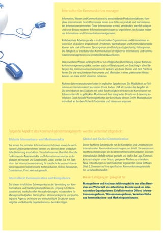 Interkulturelle Kommunikation managen
                                                  Information, Wissen und Kommunikation sind entscheidende Produktionsfaktoren. Kom-
                                                  plexe internationale Geschäftsprozesse lassen eine Fülle von produkt- und marktrelevan-
                                                  ten Informationen entstehen. Diese Informationen schnell, verständlich, sachlich adäquat
                                                  und unter Einsatz moderner Informationstechnologien zu organisieren, ist Aufgabe moder-
                                                  ner Informations- und KommunikationsmanagerInnen.

                                                  Kollaboratives Arbeiten gerade in multinationalen Organisationen und Unternehmen er-
                                                  weist sich als äußerst anspruchsvoll: Annahmen, Werthaltungen und Kommunikationsstile
                                                  können sehr stark differieren. Sprachgrenzen sind häufig auch gleichzeitig Kulturgrenzen.
                                                  Die Fähigkeit zur interkulturellen Kommunikation ist folglich für Informations- und Kommu-
                                                  nikationsmanagerInnen eine entscheidende Qualifikation.

                                                  Das erworbene Wissen befähigt nicht nur zur erfolgreichen Durchführung eigener Kommuni-
                                                  kationsmanagementprojekte, sondern auch zur Beratung und zum Coaching in allen Be-
                                                  langen des Kommunikationsmanagements. Anhand von Case Studies und Best Practices
                                                  lernen Sie die verschiedenen Instrumente und Methoden in einer praxisnahen Weise
                                                  kennen, um diese sofort umsetzen zu können.

                                                  Mehrere Lehrveranstaltungen finden in englischer Sprache statt. Die Möglichkeit zur Teil-
                                                  nahme an internationalen Exkursionen (China, Indien, USA etc) runden das Angebot ab.
                                                  Die Vereinbarkeit des Studiums mit voller Berufstätigkeit wird durch die Kombination von
                                                  Präsenzunterricht in geblockten Modulen und dem integrierten Einsatz von E-Learning er-
                                                  möglicht. Durch flexible Wahlmöglichkeiten der Lerninhalte können Sie Ihr Masterstudium
                                                  individuell an Ihre beruflichen Erfordernisse und Interessen anpassen.




Folgende Aspekte des Kommunikationsmanagements werden vertiefend abgedeckt:

Globale Informations- und Medienmärkte                                Global and Social Communication
Sie lernen die zentralen Informationsinstitutionen sowie die wich-    Dieser fachliche Schwerpunkt hat die Konzeption und Umsetzung von
tigsten Medienunternehmen kennen und können deren wirtschaft-         internationalen Kommunikationsstrategien zum Inhalt. Sie werden mit
liche Bedeutung einschätzen. Sie erhalten einen Überblick über die    den Herausforderungen an die Unternehmenskommunikation in einem
Funktionen der Medienmärkte und Informationsressourcen in der         internationalen Umfeld vertraut gemacht und sind in der Lage, Kommuni-
globalen Wirtschaft und Gesellschaft. Dabei werden Sie mit Tech-      kationsstrategien unter Einsatz geeigneter Medien zu entwickeln.
niken der Informationsverbreitung für sämtliche Arten von Informa-    Neue Entwicklungen auf dem Gebiet der sogenannten Social Software
tionsressourcen (elektronische Kommunikation, Online-Ressourcen,      (Web 2.0) werden auf ihre spezifischen Kommunikationspotenziale
Datenbanken, Print) vertraut gemacht.                                 hin vertiefend behandelt.


Intercultural Communication and Competence                            Dieser Lehrgang ist geeignet für

Ziel dieses inhaltlichen Schwerpunkts ist die Vermittlung von Kom-    ManagerInnen und Nachwuchsführungskräfte aus allen Berei-
munikations- und Handlungskompetenzen im Umgang mit interna-          chen der Wirtschaft, des öffentlichen Dienstes und von inter-
tionalen und interkulturellen Herausforderungen, insbesondere für     nationalen Organisationen: Chief Information Officer, Informa-
Managementaufgaben. Dabei gilt es, ethnosoziologische und psycho-     tionsmanagerInnen, WissensmanagerInnen, Verantwortliche
logische Aspekte, politische und wirtschaftliche Strukturen sowie     aus Kommunikations- und Marketingabteilungen.
religiöse und kulturelle Gegebenheiten zu berücksichtigen.
 
