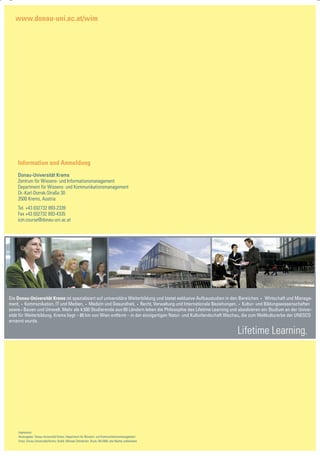 www.donau-uni.ac.at/wim




    Information und Anmeldung
    Donau-Universität Krems
    Zentrum für Wissens- und Informationsmanagement
    Department für Wissens- und Kommunikationsmanagement
    Dr.-Karl-Dorrek-Straße 30
    3500 Krems, Austria
    Tel. +43 (0)2732 893-2339
    Fax +43 (0)2732 893-4335
    icm.course@donau-uni.ac.at




Die Donau-Universität Krems ist spezialisiert auf universitäre Weiterbildung und bietet exklusive Aufbaustudien in den Bereichen • Wirtschaft und Manage-
ment, • Kommunikation, IT und Medien, • Medizin und Gesundheit, • Recht, Verwaltung und Internationale Beziehungen, • Kultur- und Bildungswissenschaften
sowie • Bauen und Umwelt. Mehr als 4.500 Studierende aus 60 Ländern leben die Philosophie des Lifetime Learning und absolvieren ein Studium an der Univer-
sität für Weiterbildung. Krems liegt – 80 km von Wien entfernt – in der einzigartigen Natur- und Kulturlandschaft Wachau, die zum Weltkulturerbe der UNESCO
ernannt wurde.

                                                                                                                    Lifetime Learning.




    Impressum:
    Herausgeber: Donau-Universität Krems, Department für Wissens- und Kommunikationsmanagement
    Fotos: Donau-Universität/Archiv; Grafik: Michael Zehndorfer; Druck: 04/2009; alle Rechte vorbehalten
 