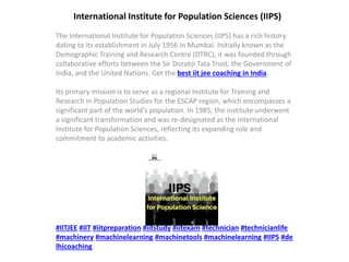 International Institute for Population Sciences (IIPS)
The International Institute for Population Sciences (IIPS) has a rich history
dating to its establishment in July 1956 in Mumbai. Initially known as the
Demographic Training and Research Centre (DTRC), it was founded through
collaborative efforts between the Sir Dorabji Tata Trust, the Government of
India, and the United Nations. Get the best iit jee coaching in India.
Its primary mission is to serve as a regional Institute for Training and
Research in Population Studies for the ESCAP region, which encompasses a
significant part of the world’s population. In 1985, the institute underwent
a significant transformation and was re-designated as the International
Institute for Population Sciences, reflecting its expanding role and
commitment to academic activities.
#IITJEE #IIT #iitpreparation #iitstudy #iitexam #technician #technicianlife
#machinery #machinelearning #machinetools #machinelearning #IIPS #de
lhicoaching
 