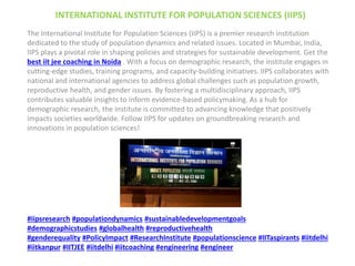INTERNATIONAL INSTITUTE FOR POPULATION SCIENCES (IIPS)
The International Institute for Population Sciences (IIPS) is a premier research institution
dedicated to the study of population dynamics and related issues. Located in Mumbai, India,
IIPS plays a pivotal role in shaping policies and strategies for sustainable development. Get the
best iit jee coaching in Noida . With a focus on demographic research, the institute engages in
cutting-edge studies, training programs, and capacity-building initiatives. IIPS collaborates with
national and international agencies to address global challenges such as population growth,
reproductive health, and gender issues. By fostering a multidisciplinary approach, IIPS
contributes valuable insights to inform evidence-based policymaking. As a hub for
demographic research, the institute is committed to advancing knowledge that positively
impacts societies worldwide. Follow IIPS for updates on groundbreaking research and
innovations in population sciences!
#iipsresearch #populationdynamics #sustainabledevelopmentgoals
#demographicstudies #globalhealth #reproductivehealth
#genderequality #PolicyImpact #ResearchInstitute #populationscience #IITaspirants #iitdelhi
#iitkanpur #IITJEE #iitdelhi #iitcoaching #engineering #engineer
 