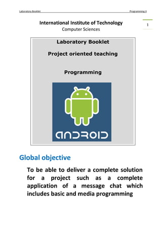 Laboratory Booklet Programming II
1International Institute of Technology
Computer Sciences
Global objective
To be able to deliver a complete solution
for a project such as a complete
application of a message chat which
includes basic and media programming
Laboratory Booklet
Project oriented teaching
Programming
 