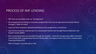 PROCESS OF IMF LENDING
• IMF loans are provided under an “arrangement”
• All arrangements are based on economic programmes and must be approved by Executive Board
through a “letter of intent”
• Loans are then released in phased installments as the programme is carried out
• Low-income countries may borrow at a concessional interest rate through Poverty Reduction and
Growth Facility (PRGF)
• Non-concessional loans are provided through five facilities : Stand-By Arrangements (SBA), Extended
Fund Facility (EFF), Supplemental Reserve Facility (SRF), Contingent Credit Lines (CCL), Compensatory
Financing Facility (CFF)
• Rate of charge is currently about 2.9%
 
