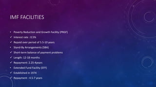 IMF FACILITIES
• Poverty Reduction and Growth Facility (PRGF)
 Interest rate : 0.5%
 Repaid over period of 5.5-10 years
• Stand-By Arrangements (SBA)
 Short-term balance of payment problems
 Length: 12-18 months
 Repayment: 2.25-4years
• Extended Fund Facility (EFF)
 Established in 1974
 Repayment : 4.5-7 years
 