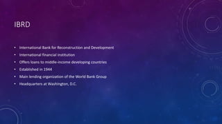 IBRD
• International Bank for Reconstruction and Development
• International financial institution
• Offers loans to middle-income developing countries
• Established in 1944
• Main lending organization of the World Bank Group
• Headquarters at Washington, D.C.
 