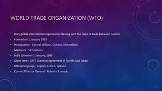 WORLD TRADE ORGANIZATION (WTO)
• Only global international organization dealing with the rules of trade between nations
• Formed on 1 January 1995
• Headquarter : Central William, Geneva, Switzerland
• Members : 167 nations
• India joined on 1 January, 1995
• Older form : GATT (General Agreement of Tarriffs and Trade)
• Official language : English, French, Spanish
• Current Director General : Roberto Azeuedo
 