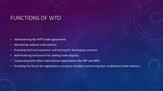 FUNCTIONS OF WTO
• Administering the WTO trade agreements
• Monitoring national trade policies
• Providing technical assistance and training for developing countries
• Administering mechanism for settling trade disputes
• Cooperating with other international organizations like IMF and IBRD
• Providing the forum for negotiations among its members concerning their multilateral trade relations
 