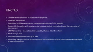 UNCTAD
• United Nations Conference on Trade and Development
• 194 states are members
• Established in 1964 as a permanent intergovernmental body of UNO assembly
• Responsible for dealing with developmental issues particularly international trade, the main driver of
development
• UNCTAD Secretriat : Geneva Secretriat headed by Mukhisa Kituyi from Kenya
• Meets every 4 years
• 11 conferences have been held up to 2004
• Aim to help take informed decision and promote macro-economic policies best suitable to ending global
economic inequalities
 