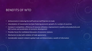 BENEFITS OF WTO
• Achievements in reducing the tariff and non-tariff barriers to trade
• Liberalization of investments has been fostering economic growth of a number of countries
• Increase in competition, efficiency of resource utilization, improvement in quality and productivity and
fall in prices and acceleration of economic development
• Provides forum for multilateral discussion of economic relations
• Mechanism to deal with violation of trade agreements
• Considerable research related to global trade and disseminates a wealth of information
 