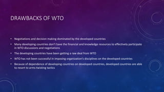 DRAWBACKS OF WTO
• Negotiations and decision making dominated by the developed countries
• Many developing countries don’t have the financial and knowledge resources to effectively participate
in WTO discussions and negotiations
• The developing countries have been getting a raw deal from WTO
• WTO has not been successful in imposing organization’s disciplines on the developed countries
• Because of dependence of developing countries on developed countries, developed countries are able
to resort to arms-twisting tactics
 