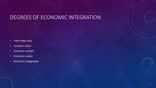 DEGREES OF ECONOMIC INTEGRATION
• Free trade area
• Customs union
• Common market
• Economic union
• Economic integration
 