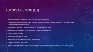 EUROPEAN UNION (EU)
• Most successful of regional economic integration schemes
• Originally comprised 6 countries, namely, Belgium, France, Federal Republic of Germany, Italy,
Luxembourg and Netherlands
• Brought on January 1, 1958 by virtue of Treaty of Rome, 1957
• Expanded in 1973 with inclusion of UK, Denmark and Ireland
• Greek joined in 1981
• Spain and Portugal in 1986
• Abolished tariffs on trade among themselves
• Largest market in the world
• Boost competitiveness of European industry against its rivals particularly USA, SAARC, Japan
 