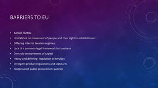 BARRIERS TO EU
• Border control
• Limitations on movement of people and their right to establishment
• Differing internal taxation regimes
• Lack of a common legal framework for business
• Controls on movement of capital
• Heavy-and differing- regulation of services
• Divergent product regulations and standards
• Protectionist public procurement policies
 