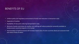 BENEFITS OF EU
• Uniform policy and regulatory environment of Union and reduction in transaction costs
• Expansion of markets
• Availability of new ports reducing transportation costs
• Removal of quota restrictions for textiles and clothing will reduce protection presently available to
Acs(accession countries) exports in EU market
• Harmonization of tariff structures will increase import duty of some countries above pre-accession level
and reduce those of others
 