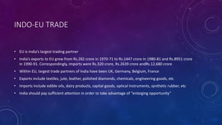 INDO-EU TRADE
• EU is India’s largest trading partner
• India’s exports to EU grew from Rs.282 crore in 1970-71 to Rs.1447 crore in 1980-81 and Rs.8951 crore
in 1990-91. Correspondingly, imports were Rs.320 crore, Rs.2639 crore andRs.12,680 crore
• Within EU, largest trade partners of India have been UK, Germany, Belgium, France
• Exports include textiles, jute, leather, polished diamonds, chemicals, engineering goods, etc
• Imports include edible oils, dairy products, capital goods, optical instruments, synthetic rubber, etc
• India should pay sufficient attention in order to take advantage of “enlarging opportunity”
 