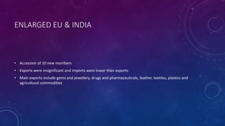 ENLARGED EU & INDIA
• Accession of 10 new members
• Exports were insignificant and imports were lower than exports
• Main exports include gems and jewellery, drugs and pharmaceuticals, leather, textiles, plastics and
agricultural commodities
 