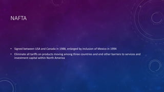 NAFTA
• Signed between USA and Canada in 1988, enlarged by inclusion of Mexico in 1994
• Eliminate all tariffs on products moving among three countries and end other barriers to services and
investment capital within North America
 