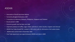 ASEAN
• Association of South East Asian Nations
• Formed by Bangkok Declaration,1967
• 5 countries viz Indonesia, Malaysia, Philippines, Singapore and Thailand
• Brunei joined in 1984
• Economic growth rate has been very high
• Important producer of coffee, sugar, timber, petroleum, nickel, bauxite, tungsten and charcoal
• ASEAN Free Trade Area(AFTA) created in 1992 which calls for elimination of all custom duties
• ASEAN-India summit held in November 2002
• Free Trade Agreement was signed between ASEAN and India in 2009
 
