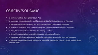 OBJECTIVES OF SAARC
• To promote welfare of people of South Asia
• To accelerate economic growth, social progress and cultural development in the group
• To promote and strengthen collective self-reliance among countries of South Asia
• To contribute to mutual trust, understanding and appreciation of each other’s problems
• To strengthen cooperation with other developing countries
• To strengthen cooperation among themselves in international forums
• To cooperate with international and regional organizations with similar aims and purposes
• To promote active collaboration and mutual assistance in economic, social, cultural, technical and
scientific fields
 