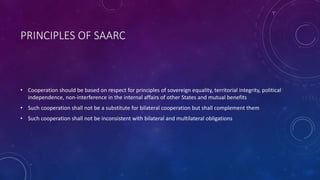 PRINCIPLES OF SAARC
• Cooperation should be based on respect for principles of sovereign equality, territorial integrity, political
independence, non-interference in the internal affairs of other States and mutual benefits
• Such cooperation shall not be a substitute for bilateral cooperation but shall complement them
• Such cooperation shall not be inconsistent with bilateral and multilateral obligations
 