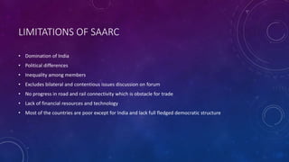 LIMITATIONS OF SAARC
• Domination of India
• Political differences
• Inequality among members
• Excludes bilateral and contentious issues discussion on forum
• No progress in road and rail connectivity which is obstacle for trade
• Lack of financial resources and technology
• Most of the countries are poor except for India and lack full fledged democratic structure
 