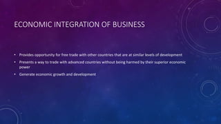 ECONOMIC INTEGRATION OF BUSINESS
• Provides opportunity for free trade with other countries that are at similar levels of development
• Presents a way to trade with advanced countries without being harmed by their superior economic
power
• Generate economic growth and development
 