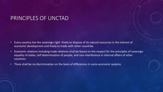 PRINCIPLES OF UNCTAD
• Every country has the sovereign right freely to dispose of its natural resources in the interest of
economic development and freely to trade with other countries
• Economic relations including trade relations shall be based on the respect for the principles of sovereign
equality of states, self determination of people, and non-interference in internal affairs of other
countries
• There shall be no discrimination on the basis of differences in socio-economic systems
 