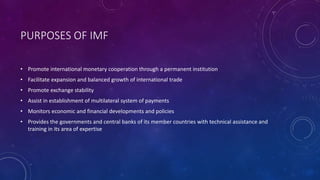 PURPOSES OF IMF
• Promote international monetary cooperation through a permanent institution
• Facilitate expansion and balanced growth of international trade
• Promote exchange stability
• Assist in establishment of multilateral system of payments
• Monitors economic and financial developments and policies
• Provides the governments and central banks of its member countries with technical assistance and
training in its area of expertise
 