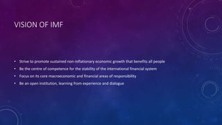 VISION OF IMF
• Strive to promote sustained non-inflationary economic growth that benefits all people
• Be the centre of competence for the stability of the international financial system
• Focus on its core macroeconomic and financial areas of responsibility
• Be an open institution, learning from experience and dialogue
 