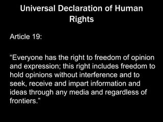 Universal Declaration of Human
Rights
Article 19:
“Everyone has the right to freedom of opinion
and expression; this right includes freedom to
hold opinions without interference and to
seek, receive and impart information and
ideas through any media and regardless of
frontiers.”
 