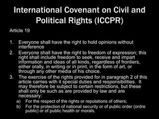 International Covenant on Civil and
Political Rights (ICCPR)
Article 19
1. Everyone shall have the right to hold opinions without
interference
2. Everyone shall have the right to freedom of expression; this
right shall include freedom to seek, receive and impart
information and ideas of all kinds, regardless of frontiers,
either orally, in writing or in print, in the form of art, or
through any other media of his choice.
3. The exercise of the rights provided for in paragraph 2 of this
article carries with it special duties and responsibilities. It
may therefore be subject to certain restrictions, but these
shall only be such as are provided by law and are
necessary:
a) For the respect of the rights or reputations of others;
b) For the protection of national security or of public order (ordre
public) or of public health or morals.
 