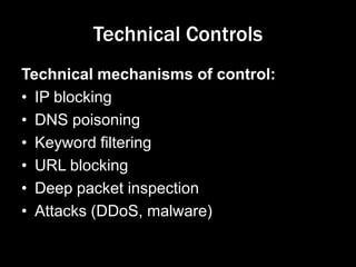 Technical Controls
Technical mechanisms of control:
• IP blocking
• DNS poisoning
• Keyword filtering
• URL blocking
• Deep packet inspection
• Attacks (DDoS, malware)
 