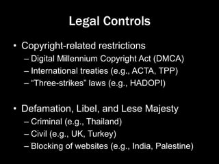 Legal Controls
• Copyright-related restrictions
– Digital Millennium Copyright Act (DMCA)
– International treaties (e.g., ACTA, TPP)
– “Three-strikes” laws (e.g., HADOPI)
• Defamation, Libel, and Lese Majesty
– Criminal (e.g., Thailand)
– Civil (e.g., UK, Turkey)
– Blocking of websites (e.g., India, Palestine)
 