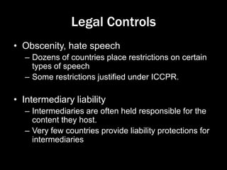 Legal Controls
• Obscenity, hate speech
– Dozens of countries place restrictions on certain
types of speech
– Some restrictions justified under ICCPR.
• Intermediary liability
– Intermediaries are often held responsible for the
content they host.
– Very few countries provide liability protections for
intermediaries
 