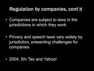 Regulation by companies, cont‟d
• Companies are subject to laws in the
jurisdictions in which they work
• Privacy and speech laws vary widely by
jurisdiction, presenting challenges for
companies
• 2004: Shi Tao and Yahoo!
 