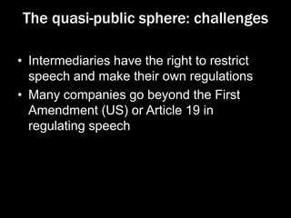 The quasi-public sphere: challenges
• Intermediaries have the right to restrict
speech and make their own regulations
• Many companies go beyond the First
Amendment (US) or Article 19 in
regulating speech
 