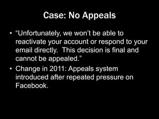 Case: No Appeals
• “Unfortunately, we won’t be able to
reactivate your account or respond to your
email directly. This decision is final and
cannot be appealed.”
• Change in 2011: Appeals system
introduced after repeated pressure on
Facebook.
 