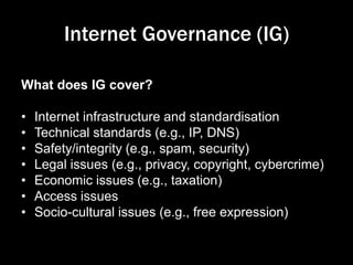 Internet Governance (IG)
What does IG cover?
• Internet infrastructure and standardisation
• Technical standards (e.g., IP, DNS)
• Safety/integrity (e.g., spam, security)
• Legal issues (e.g., privacy, copyright, cybercrime)
• Economic issues (e.g., taxation)
• Access issues
• Socio-cultural issues (e.g., free expression)
 