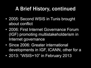 A Brief History, continued
• 2005: Second WSIS in Tunis brought
about conflict
• 2006: First Internet Governance Forum
(IGF) promoting multistakeholderism in
Internet governance
• Since 2006: Greater international
developments in IGF, ICANN, other for a
• 2013: “WSIS+10” in February 2013
 